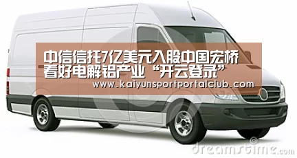 中信信托7亿美元入股中国宏桥 看好电解铝产业“开云登录”(图4) 开云体育官网